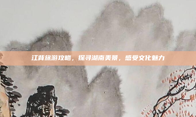 江背旅游攻略,探寻湖南美景,感受文化魅力