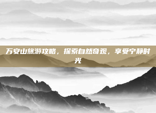 万安山旅游攻略,探索自然奇观,享受宁静时光