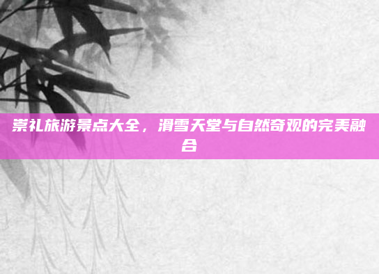 崇礼旅游景点大全,滑雪天堂与自然奇观的完美融合