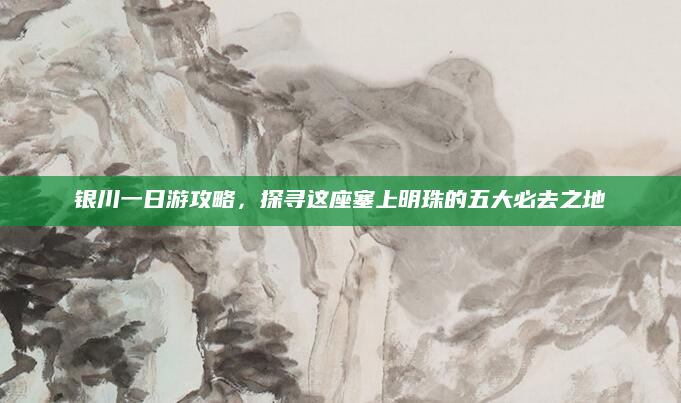 银川一日游攻略,探寻这座塞上明珠的五大必去之地