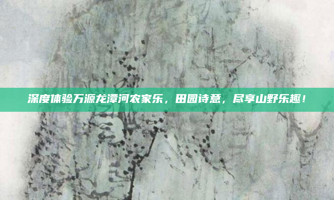深度体验万源龙潭河农家乐,田园诗意,尽享山野乐趣!