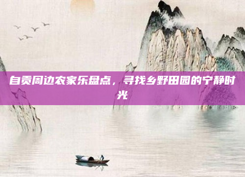 自贡周边农家乐盘点,寻找乡野田园的宁静时光