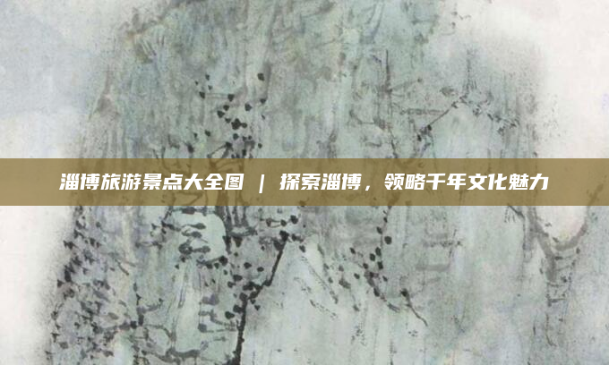 淄博旅游景点大全图 | 探索淄博,领略千年文化魅力