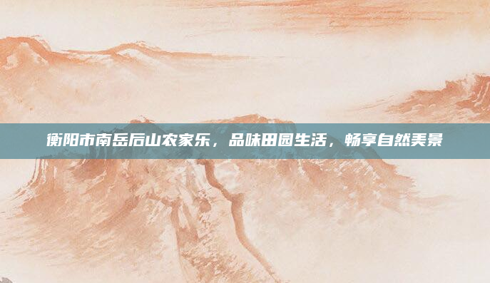 衡阳市南岳后山农家乐,品味田园生活,畅享自然美景