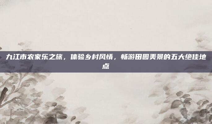 九江市农家乐之旅,体验乡村风情,畅游田园美景的五大绝佳地点