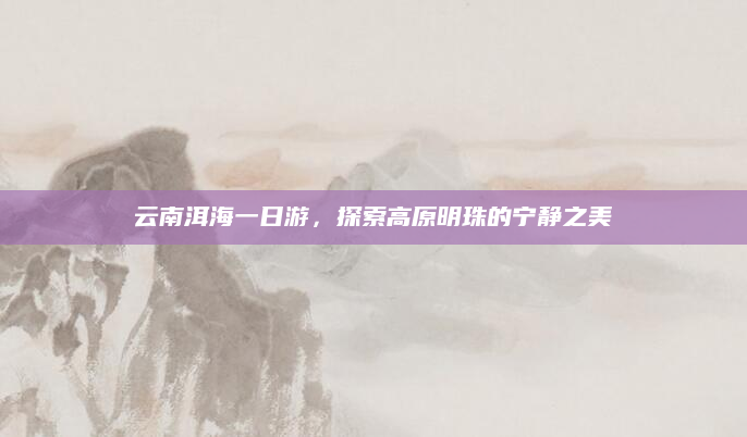 云南洱海一日游,探索高原明珠的宁静之美
