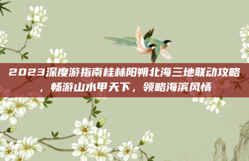 2023深度游指南桂林阳朔北海三地联动攻略，畅游山水甲天下，领略海滨风情