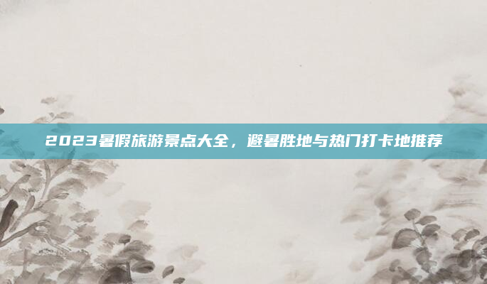 2023暑假旅游景点大全，避暑胜地与热门打卡地推荐