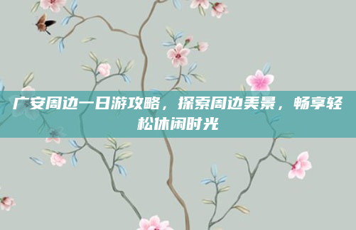 广安周边一日游攻略，探索周边美景，畅享轻松休闲时光