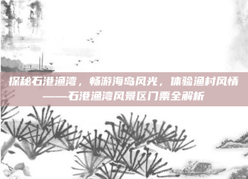 探秘石港渔湾，畅游海岛风光，体验渔村风情——石港渔湾风景区门票全解析