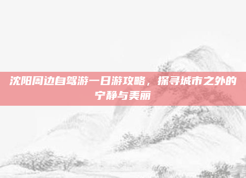 沈阳周边自驾游一日游攻略,探寻城市之外的宁静与美丽