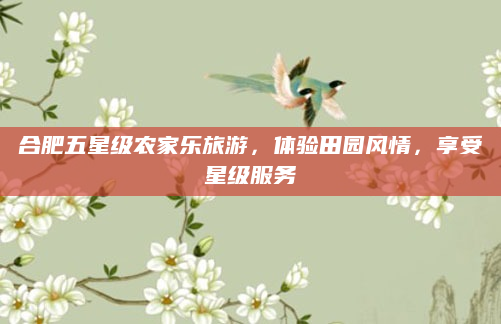 合肥五星级农家乐旅游，体验田园风情，享受星级服务