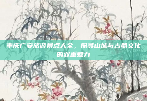 重庆广安旅游景点大全,探寻山城与古蜀文化的双重魅力