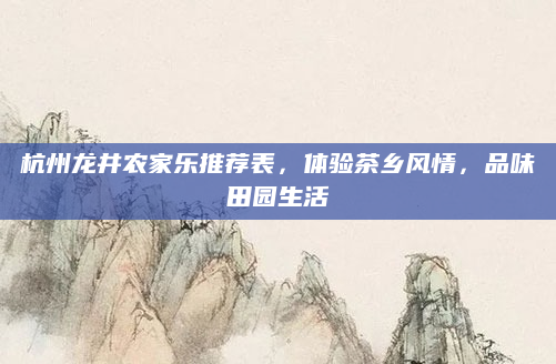 杭州龙井农家乐推荐表,体验茶乡风情,品味田园生活