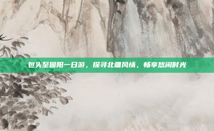 包头至固阳一日游,探寻北疆风情,畅享悠闲时光