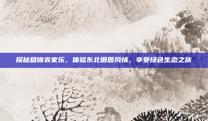 探秘盘锦农家乐,体验东北田园风情,享受绿色生态之旅