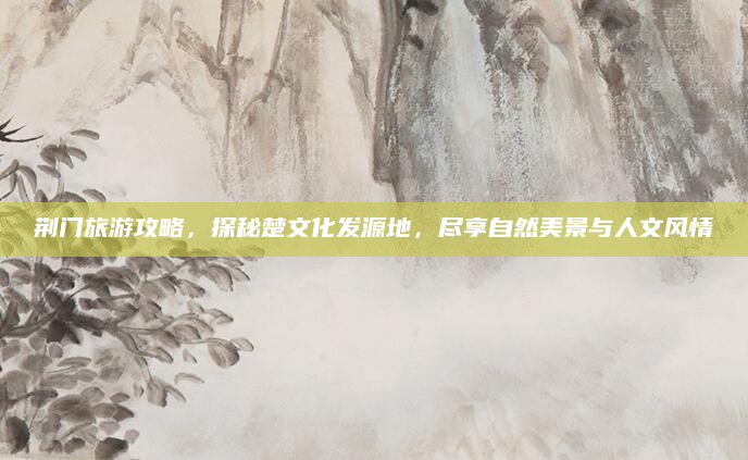 荆门旅游攻略,探秘楚文化发源地,尽享自然美景与人文风情