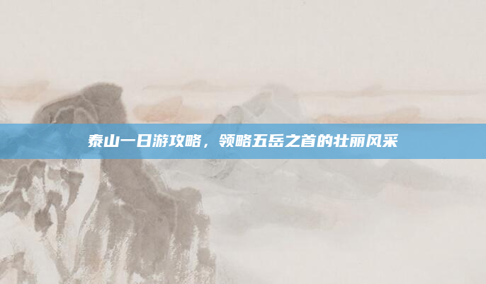 泰山一日游攻略，领略五岳之首的壮丽风采
