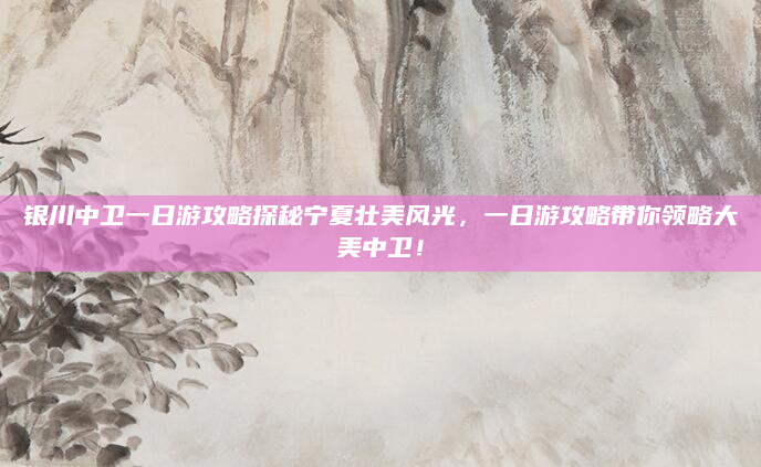 银川中卫一日游攻略探秘宁夏壮美风光,一日游攻略带你领略大美中卫!