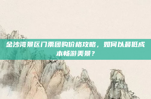 金沙湾景区门票团购价格攻略,如何以最低成本畅游美景?
