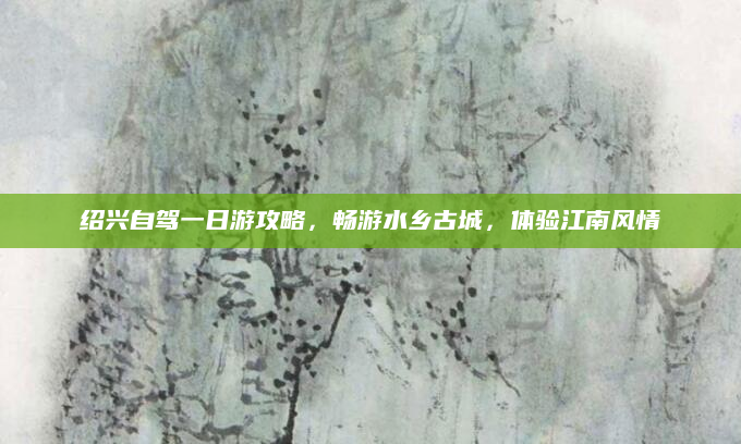 绍兴自驾一日游攻略,畅游水乡古城,体验江南风情