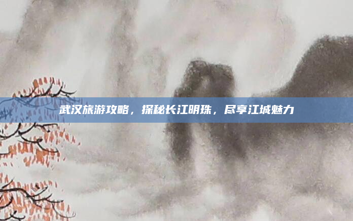 武汉旅游攻略,探秘长江明珠,尽享江城魅力