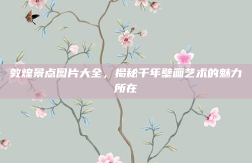 敦煌景点图片大全,揭秘千年壁画艺术的魅力所在