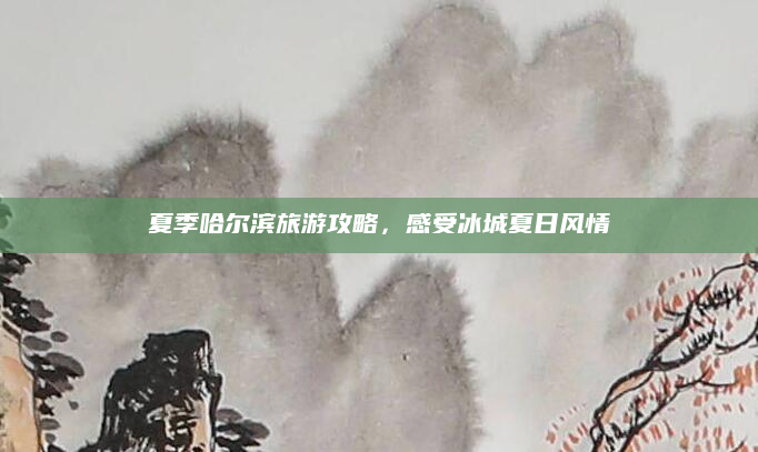 夏季哈尔滨旅游攻略,感受冰城夏日风情