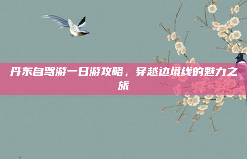 丹东自驾游一日游攻略,穿越边境线的魅力之旅