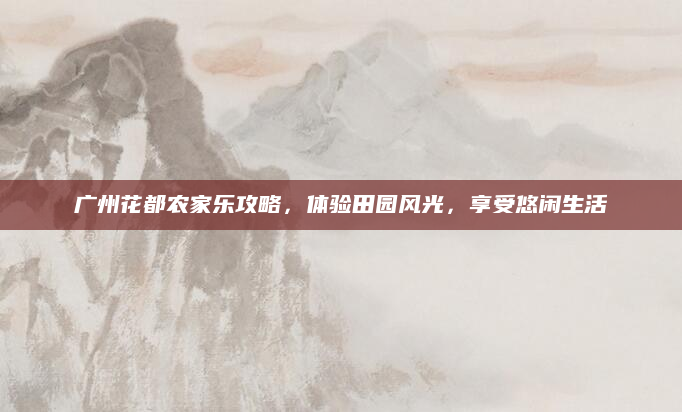 广州花都农家乐攻略,体验田园风光,享受悠闲生活