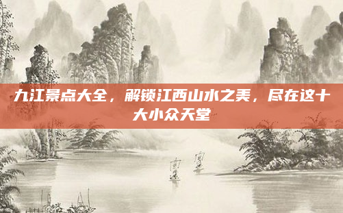 九江景点大全,解锁江西山水之美,尽在这十大小众天堂