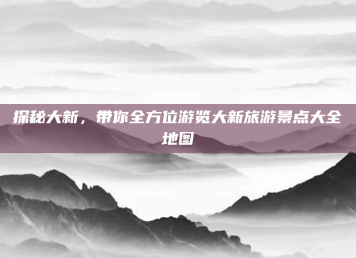 探秘大新,带你全方位游览大新旅游景点大全地图