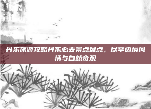 丹东旅游攻略丹东必去景点盘点,尽享边境风情与自然奇观