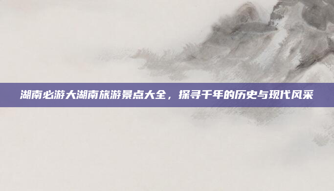 湖南必游大湖南旅游景点大全,探寻千年的历史与现代风采