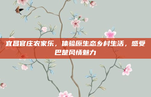宜昌官庄农家乐,体验原生态乡村生活,感受巴楚风情魅力
