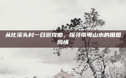 从化溪头村一日游攻略，探寻南粤山水的田园风情