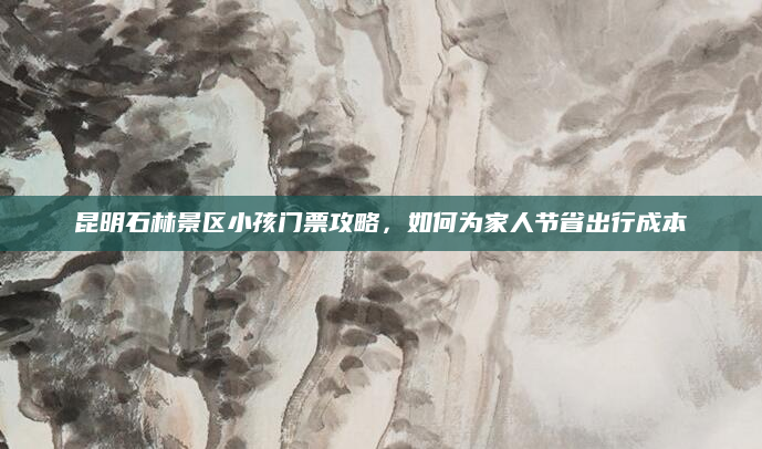 昆明石林景区小孩门票攻略,如何为家人节省出行成本