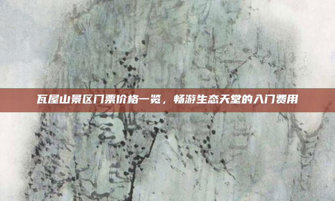 瓦屋山景区门票价格一览，畅游生态天堂的入门费用
