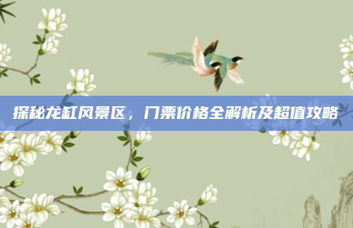 探秘龙缸风景区,门票价格全解析及超值攻略