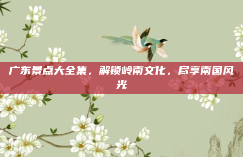 广东景点大全集,解锁岭南文化,尽享南国风光