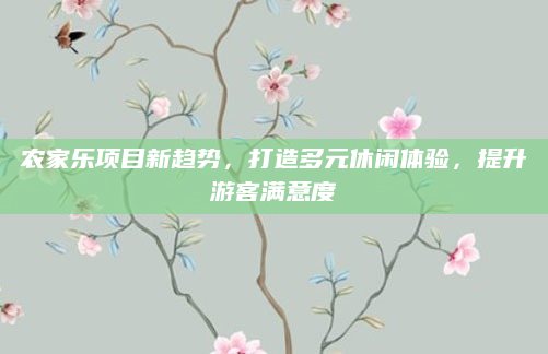 农家乐项目新趋势,打造多元休闲体验,提升游客满意度