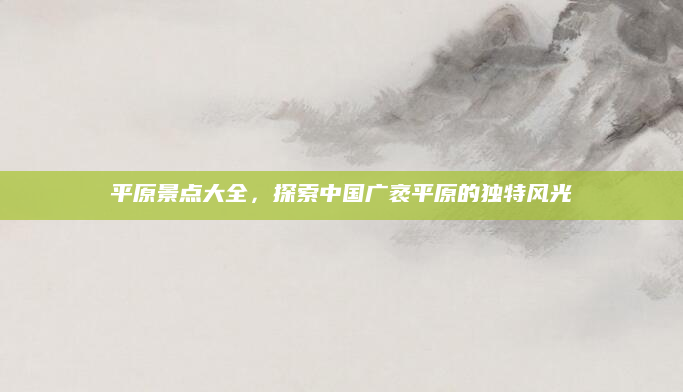 平原景点大全,探索中国广袤平原的独特风光