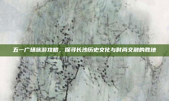 五一广场旅游攻略,探寻长沙历史文化与时尚交融的胜地