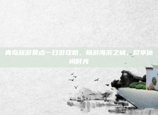 青岛旅游景点一日游攻略,畅游海滨之城,尽享休闲时光