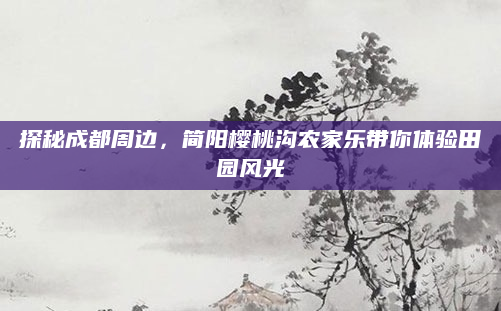 探秘成都周边,简阳樱桃沟农家乐带你体验田园风光