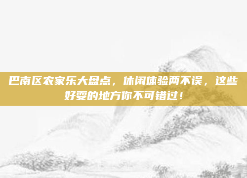 巴南区农家乐大盘点,休闲体验两不误,这些好耍的地方你不可错过!