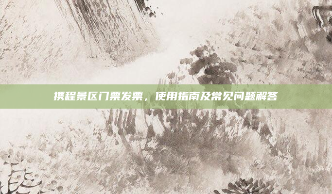 携程景区门票发票，使用指南及常见问题解答