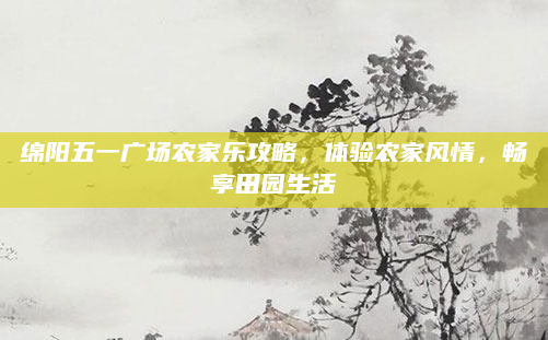 绵阳五一广场农家乐攻略,体验农家风情,畅享田园生活