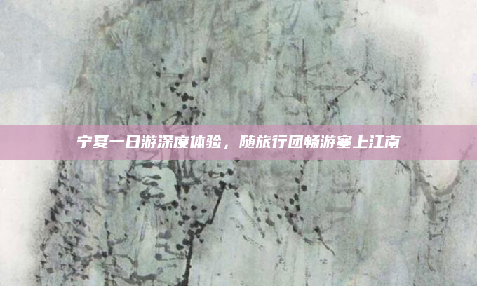 宁夏一日游深度体验,随旅行团畅游塞上江南