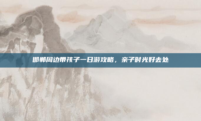 邯郸周边带孩子一日游攻略,亲子时光好去处